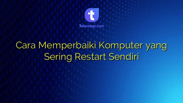 Cara memperbaiki komputer yang sering restart dengan langkah teknis terperinci